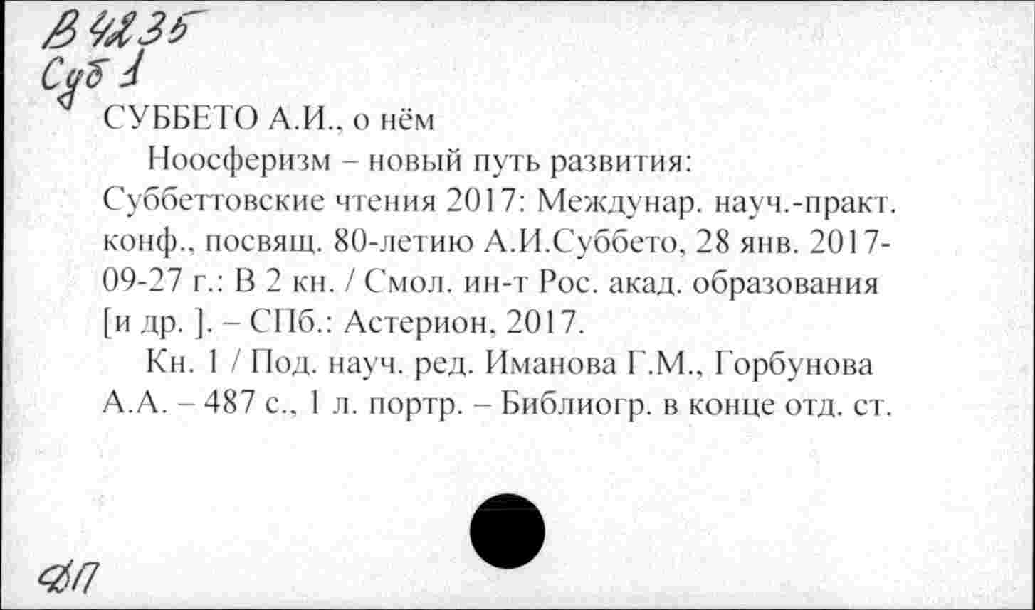 ﻿СУББЕТО А.И., о нём
Ноосферизм - новый путь развития:
Суббеттовские чтения 2017: Междунар. науч.-практ. конф., посвящ. 80-летию А.И.Суббето, 28 янв. 2017-09-27 г.: В 2 кн. / Смол, ин-т Рос. акад, образования [и др. ]. - СПб.: Астерион, 2017.
Кн. 1 / Под. науч. ред. Иманова Г.М., Горбунова А.А. - 487 с., 1 л. портр. - Библиогр. в конце отд. ст.
4П